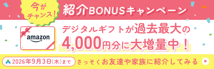今がチャンス！紹介BONUSキャンペーン デジタルギフトが過去最大の4,000円分に大増量中！ 2026年9月3日（木）まで さっそくお友達や家族に紹介してみる
